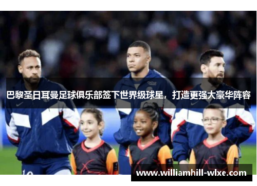 巴黎圣日耳曼足球俱乐部签下世界级球星，打造更强大豪华阵容
