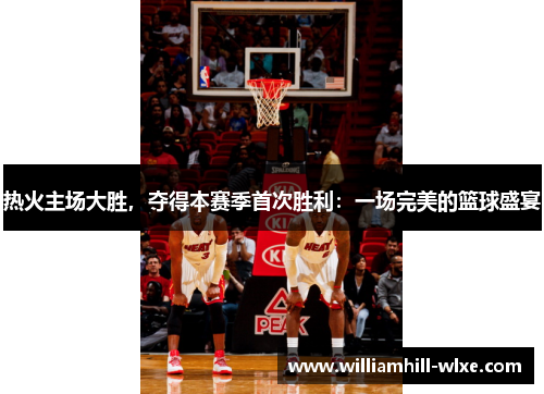 热火主场大胜，夺得本赛季首次胜利：一场完美的篮球盛宴
