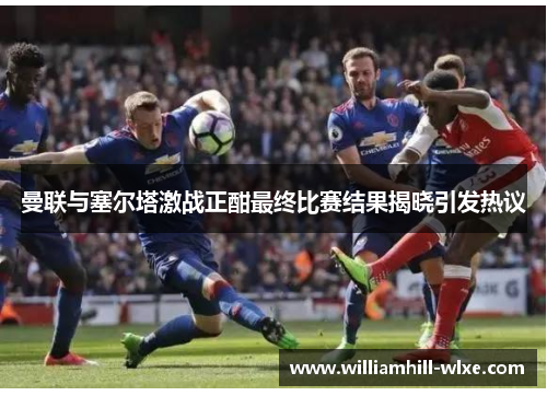 曼联与塞尔塔激战正酣最终比赛结果揭晓引发热议