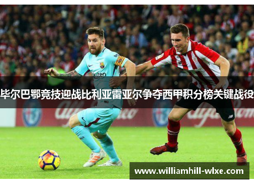 毕尔巴鄂竞技迎战比利亚雷亚尔争夺西甲积分榜关键战役