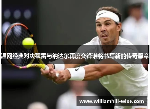 温网经典对决穆雷与纳达尔再度交锋谁将书写新的传奇篇章