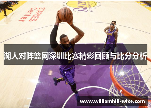 湖人对阵篮网深圳比赛精彩回顾与比分分析